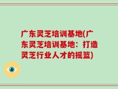 广东灵芝培训基地(广东灵芝培训基地：打造灵芝行业人才的摇篮)