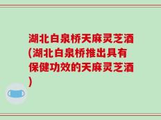 湖北白泉桥天麻灵芝酒(湖北白泉桥推出具有保健功效的天麻灵芝酒)