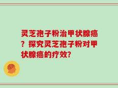 灵芝孢子粉治甲状腺癌？探究灵芝孢子粉对甲状腺癌的疗效？