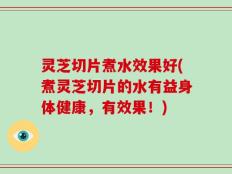 灵芝切片煮水效果好(煮灵芝切片的水有益身体健康，有效果！)