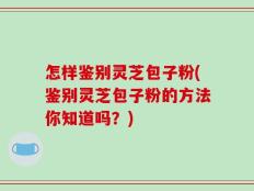 怎样鉴别灵芝包子粉(鉴别灵芝包子粉的方法你知道吗？)