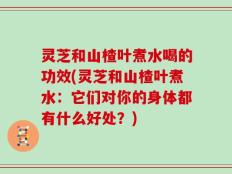 灵芝和山楂叶煮水喝的功效(灵芝和山楂叶煮水：它们对你的身体都有什么好处？)