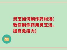 灵芝如何制作药材汤(教你制作药用灵芝汤，提高免疫力)