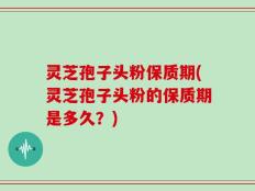 灵芝孢子头粉保质期(灵芝孢子头粉的保质期是多久？)