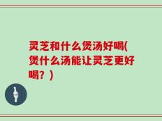 灵芝和什么煲汤好喝(煲什么汤能让灵芝更好喝？)