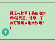 灵芝与甘草干姜能泡水喝吗(灵芝、甘草、干姜可否用来泡水饮用？)