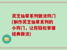 灵芝仙草系列做法窍门(制作灵芝仙草系列的小窍门，让你轻松掌握经典做法)