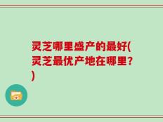 灵芝哪里盛产的最好(灵芝最优产地在哪里？)