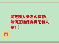 灵芝和人参怎么保存(如何正确保存灵芝和人参？)