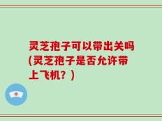 灵芝孢子可以带出关吗(灵芝孢子是否允许带上飞机？)