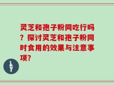 灵芝和孢子粉同吃行吗？探讨灵芝和孢子粉同时食用的效果与注意事项？