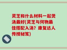 灵芝和什么材料一起煲汤最好(灵芝与何物最佳搭配入汤？康复达人传授秘笈)