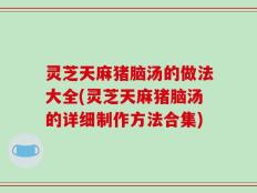 灵芝天麻猪脑汤的做法大全(灵芝天麻猪脑汤的详细制作方法合集)