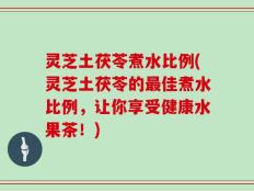 灵芝土茯苓煮水比例(灵芝土茯苓的最佳煮水比例，让你享受健康水果茶！)