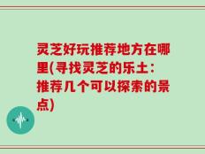 灵芝好玩推荐地方在哪里(寻找灵芝的乐土：推荐几个可以探索的景点)