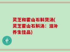 灵芝和霍山石斛煲汤(灵芝霍山石斛汤：滋补养生佳品)