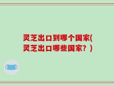 灵芝出口到哪个国家(灵芝出口哪些国家？)