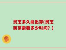 灵芝多久能出芽(灵芝萌芽需要多少时间？)