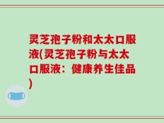 灵芝孢子粉和太太口服液(灵芝孢子粉与太太口服液：健康养生佳品)