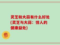 灵芝和大蒜有什么好处(灵芝与大蒜：惊人的健康益处)