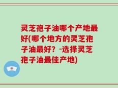 灵芝孢子油哪个产地最好(哪个地方的灵芝孢子油最好？-选择灵芝孢子油最佳产地)