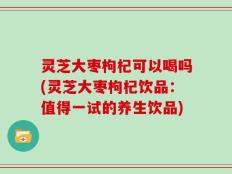 灵芝大枣枸杞可以喝吗(灵芝大枣枸杞饮品：值得一试的养生饮品)