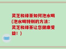 灵芝和绿茶如何泡水喝(泡水喝特别的方法：灵芝和绿茶让您健康受益！)