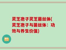 灵芝孢子灵芝菌丝体(灵芝孢子与菌丝体：功效与养生价值)