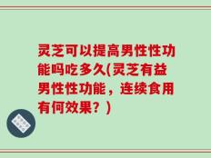灵芝可以提高男性性功能吗吃多久(灵芝有益男性性功能，连续食用有何效果？)