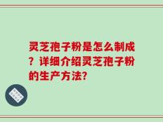 灵芝孢子粉是怎么制成？详细介绍灵芝孢子粉的生产方法？