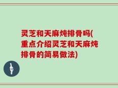 灵芝和天麻炖排骨吗(重点介绍灵芝和天麻炖排骨的简易做法)