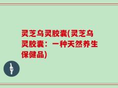 灵芝乌灵胶囊(灵芝乌灵胶囊：一种天然养生保健品)