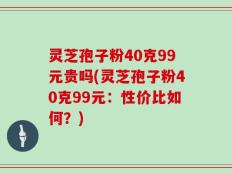 灵芝孢子粉40克99元贵吗(灵芝孢子粉40克99元：性价比如何？)