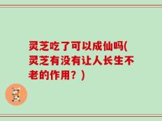 灵芝吃了可以成仙吗(灵芝有没有让人长生不老的作用？)