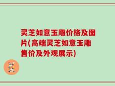 灵芝如意玉雕价格及图片(高端灵芝如意玉雕售价及外观展示)
