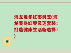 海龙麦冬红枣灵芝(海龙麦冬红枣灵芝套装：打造健康生活新选择！)