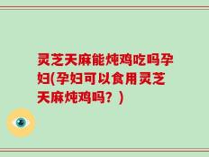 灵芝天麻能炖鸡吃吗孕妇(孕妇可以食用灵芝天麻炖鸡吗？)