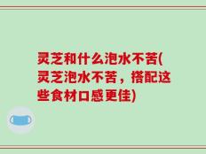 灵芝和什么泡水不苦(灵芝泡水不苦，搭配这些食材口感更佳)