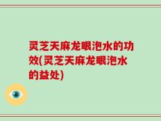 灵芝天麻龙眼泡水的功效(灵芝天麻龙眼泡水的益处)