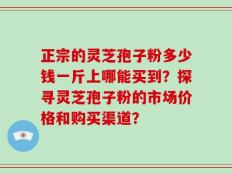 正宗的灵芝孢子粉多少钱一斤上哪能买到？探寻灵芝孢子粉的市场价格和购买渠道？