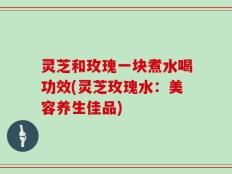 灵芝和玫瑰一块煮水喝功效(灵芝玫瑰水：美容养生佳品)