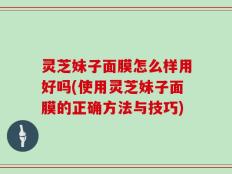 灵芝妹子面膜怎么样用好吗(使用灵芝妹子面膜的正确方法与技巧)