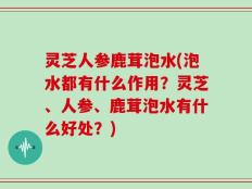 灵芝人参鹿茸泡水(泡水都有什么作用？灵芝、人参、鹿茸泡水有什么好处？)