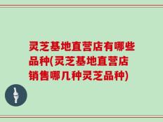 灵芝基地直营店有哪些品种(灵芝基地直营店销售哪几种灵芝品种)