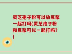 灵芝孢子粉可以放豆浆一起打吗(灵芝孢子粉和豆浆可以一起打吗？)