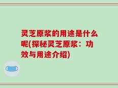 灵芝原浆的用途是什么呢(探秘灵芝原浆：功效与用途介绍)