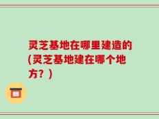灵芝基地在哪里建造的(灵芝基地建在哪个地方？)