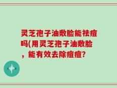 灵芝孢子油敷脸能祛痘吗(用灵芝孢子油敷脸，能有效去除痘痘？
