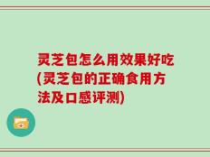灵芝包怎么用效果好吃(灵芝包的正确食用方法及口感评测)