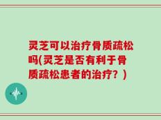 灵芝可以治疗骨质疏松吗(灵芝是否有利于骨质疏松患者的治疗？)
